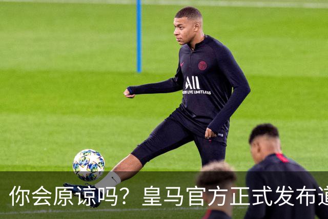 你会原谅吗？皇马官方正式发布道歉声明，多平台同步进行，央视火速回应
