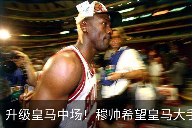 升级皇马中场！穆帅希望皇马大手笔签下27岁23球21传中场！利物浦应对之策为尽快续约