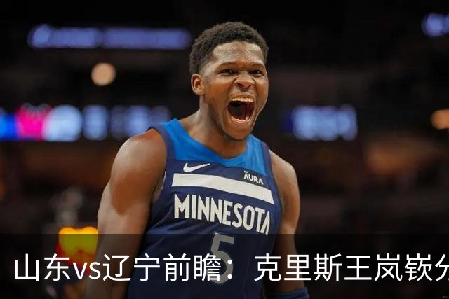 山东vs辽宁前瞻：克里斯王岚嵚分别战旧主，山东力争开门红