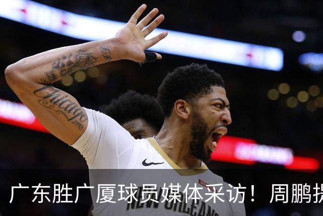 广东胜广厦球员媒体采访！周鹏提攻守提升，胡明轩自曝膝盖伤情！