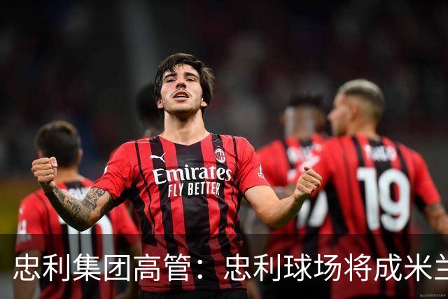 忠利集团高管：忠利球场将成米兰新象征，很高兴支持两队