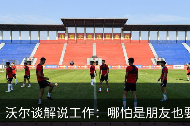 沃尔谈解说工作：哪怕是朋友也要实话实说 这关系到养家糊口