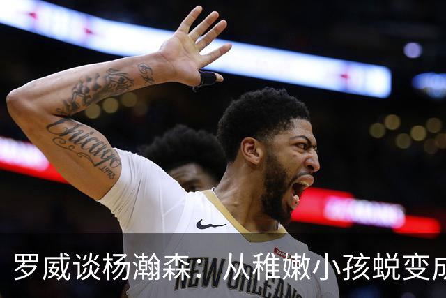 罗威谈杨瀚森：从稚嫩小孩蜕变成男人，防守有质变，敢喊才能立足