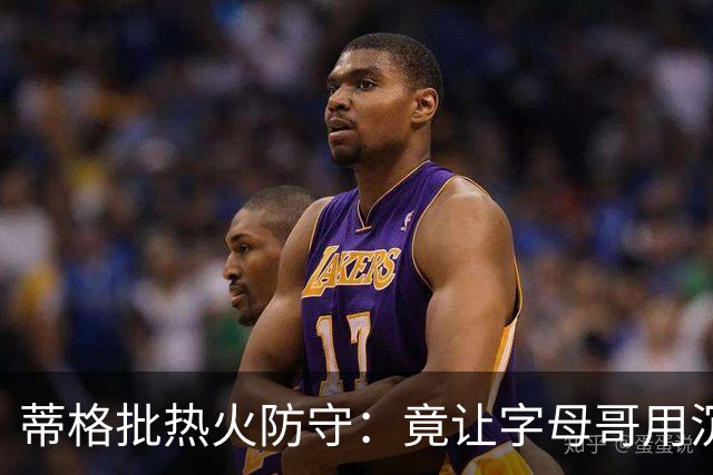 蒂格批热火防守：竟让字母哥用沉退防守