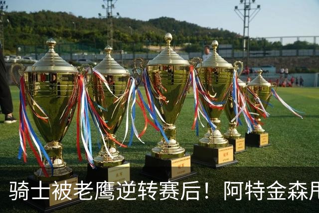 骑士被老鹰逆转赛后！阿特金森甩锅，反而表扬新援，拼图已变死穴